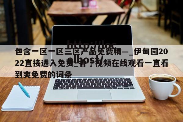 包含一区一区三区产品免费精—_伊甸园2022直接进入免费_香嶣视频在线观看一直看到爽免费的词条